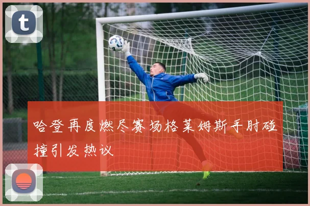 哈登再度燃尽赛场格莱姆斯手肘碰撞引发热议