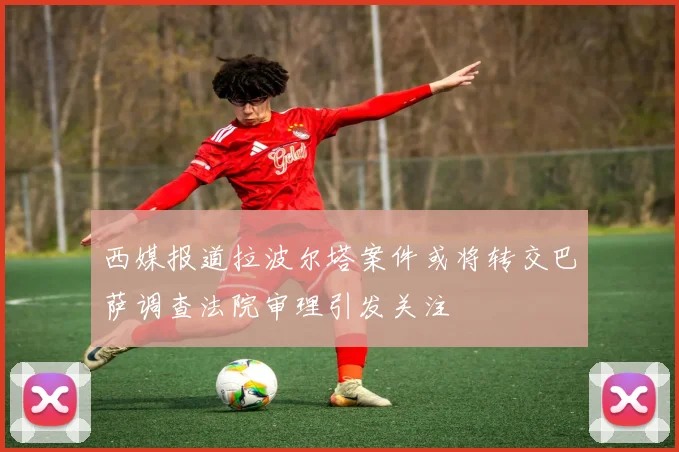 西媒报道拉波尔塔案件或将转交巴萨调查法院审理引发关注