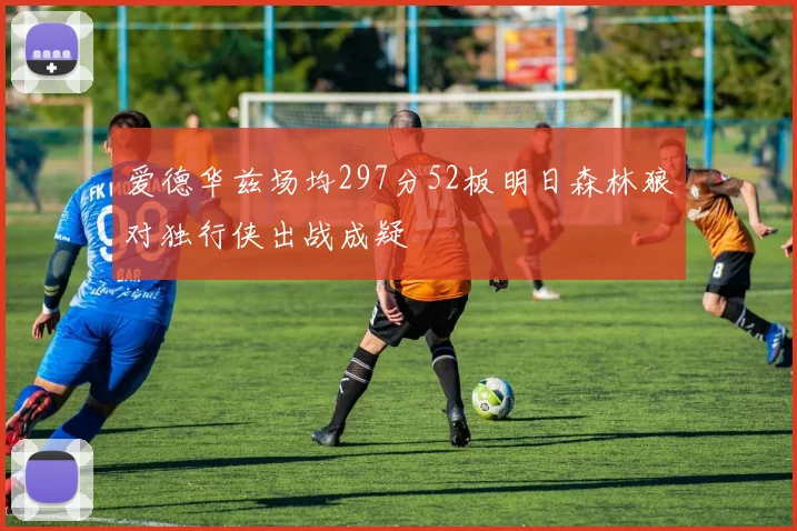 爱德华兹场均297分52板明日森林狼对独行侠出战成疑