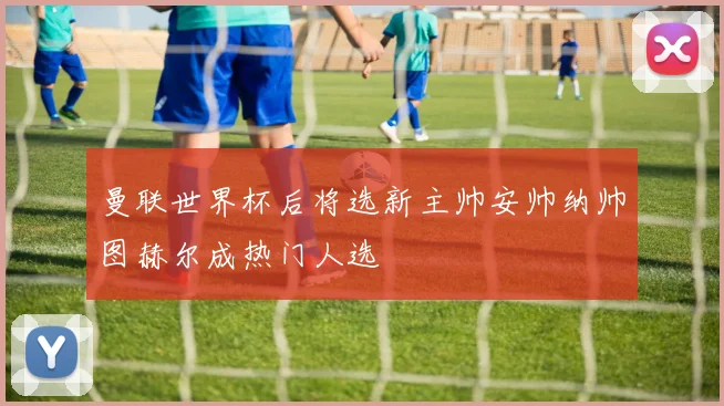 曼联世界杯后将选新主帅安帅纳帅图赫尔成热门人选