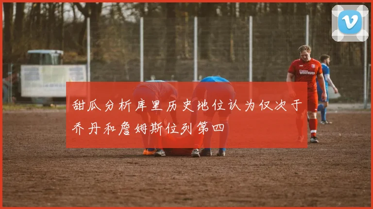 甜瓜分析库里历史地位认为仅次于乔丹和詹姆斯位列第四