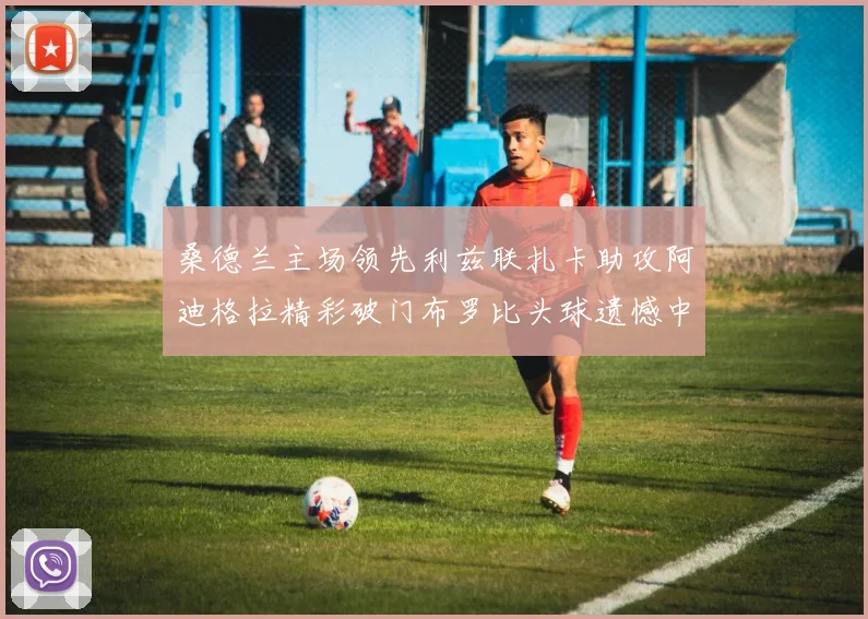 桑德兰主场领先利兹联扎卡助攻阿迪格拉精彩破门布罗比头球遗憾中楣