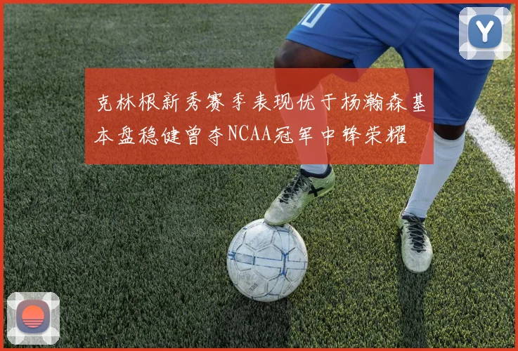 克林根新秀赛季表现优于杨瀚森基本盘稳健曾夺NCAA冠军中锋荣耀