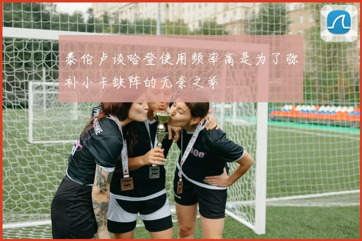 泰伦卢谈哈登使用频率高是为了弥补小卡缺阵的无奈之举