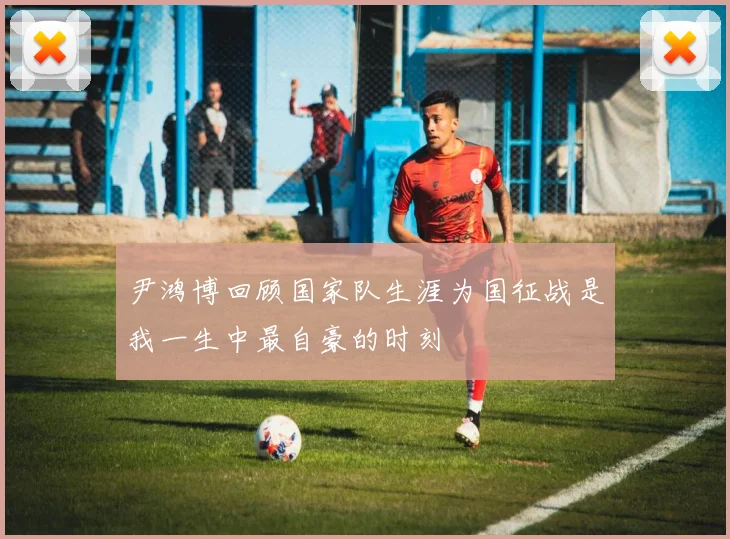 尹鸿博回顾国家队生涯为国征战是我一生中最自豪的时刻