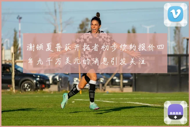 谢顿夏普获开拓者初步续约报价四年九千万美元的消息引发关注